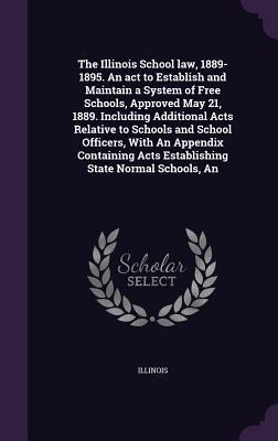 The Illinois School law, 1889-1895. An act to Establish and Maintain a System of Free Schools, Approved May 21, 1889. Including Additional Acts Relati - Illinois Illinois