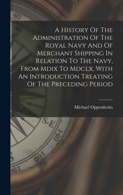 A History Of The Administration Of The Royal Navy And Of Merchant Shipping In Relation To The Navy, From Mdix To Mdclx, With An Introduction Treating Of The Preceding Period - Michael Oppenheim