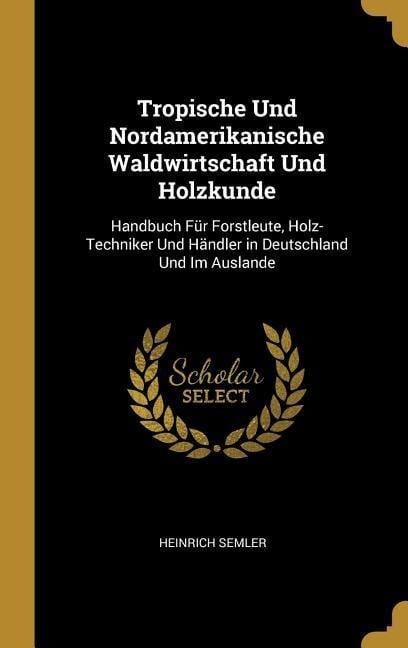 Tropische Und Nordamerikanische Waldwirtschaft Und Holzkunde: Handbuch Für Forstleute, Holz-Techniker Und Händler in Deutschland Und Im Auslande - Heinrich Semler