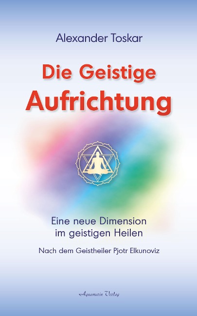 Die geistige Aufrichtung: Eine neue Dimension im geistigen Heilen nach dem Geistheiler Pjotr Elkunoviz - Alexander Toskar