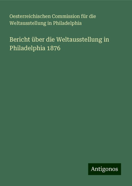 Bericht über die Weltausstellung in Philadelphia 1876 - Oesterreichischen Commission für die Weltausstellung in Philadelphia