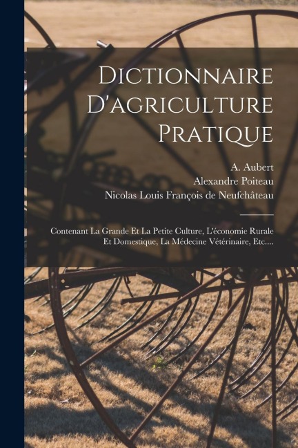 Dictionnaire D'agriculture Pratique: Contenant La Grande Et La Petite Culture, L'économie Rurale Et Domestique, La Médecine Vétérinaire, Etc.... - Alexandre Poiteau, A. Aubert