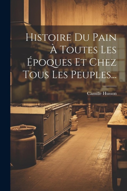 Histoire Du Pain À Toutes Les Époques Et Chez Tous Les Peuples... - Camille Husson