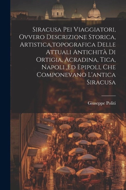 Siracusa Pei Viaggiatori, Ovvero Descrizione Storica, Artistica, topografica Delle Attuali Antichità Di Ortigia, Acradina, Tica, Napoli, ed Epipoli, C - Giuseppe Politi
