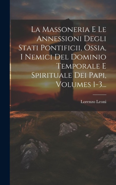 La Massoneria E Le Annessioni Degli Stati Pontificii, Ossia, I Nemici Del Dominio Temporale E Spirituale Dei Papi, Volumes 1-3... - Lorenzo Leoni (Barone ).