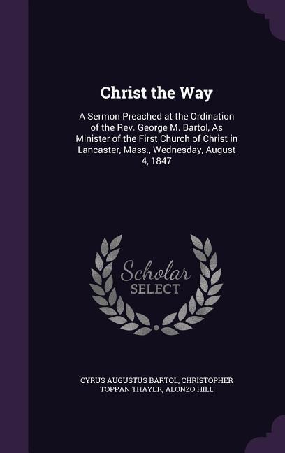 Christ the Way: A Sermon Preached at the Ordination of the REV. George M. Bartol, as Minister of the First Church of Christ in Lancast - Cyrus Augustus Bartol, Christopher Toppan Thayer, Alonzo Hill