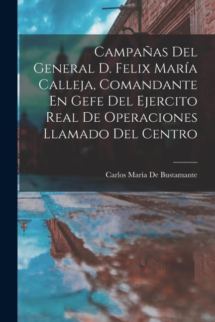 Campañas Del General D. Felix María Calleja, Comandante En Gefe Del Ejercito Real De Operaciones Llamado Del Centro - Carlos María De Bustamante