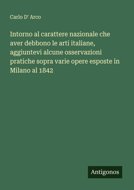 Intorno al carattere nazionale che aver debbono le arti italiane, aggiuntevi alcune osservazioni pratiche sopra varie opere esposte in Milano al 1842 - Carlo D' Arco