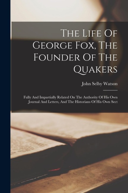 The Life Of George Fox, The Founder Of The Quakers: Fully And Impartially Related On The Authority Of His Own Journal And Letters, And The Historians - John Selby Watson