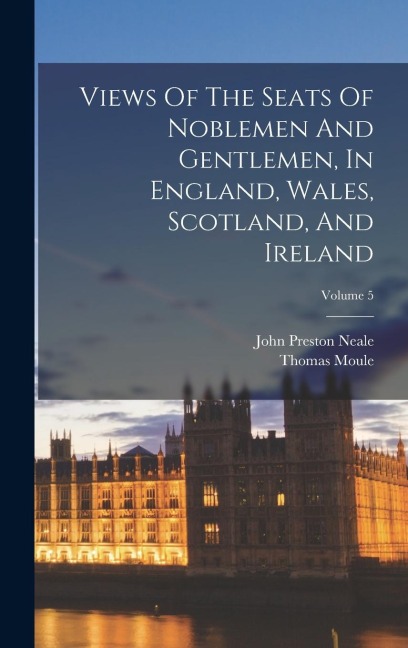 Views Of The Seats Of Noblemen And Gentlemen, In England, Wales, Scotland, And Ireland; Volume 5 - John Preston Neale, Thomas Moule