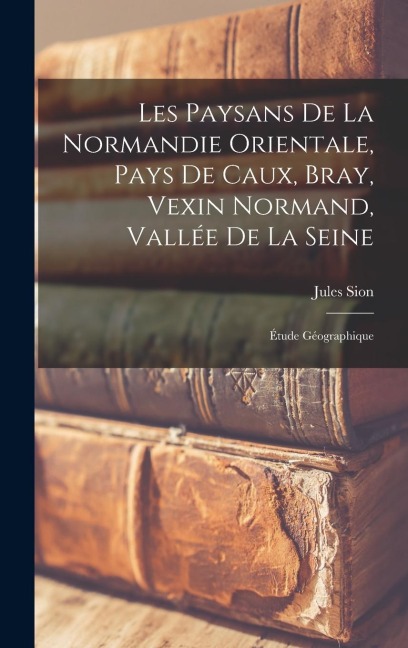 Les Paysans De La Normandie Orientale, Pays De Caux, Bray, Vexin Normand, Vallée De La Seine - Jules Sion