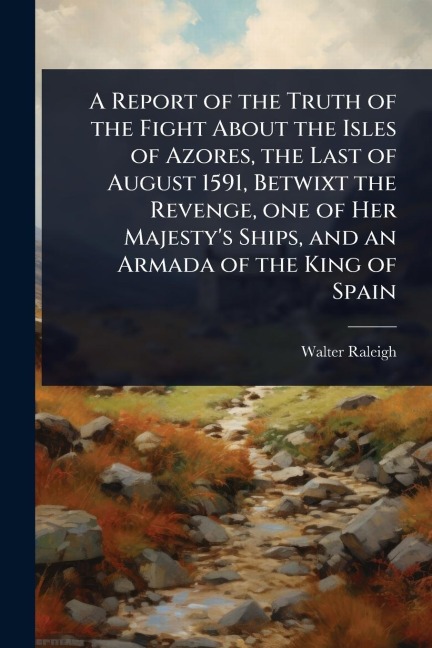 A Report of the Truth of the Fight About the Isles of Azores, the Last of August 1591, Betwixt the Revenge, one of Her Majesty's Ships, and an Armada of the King of Spain - Walter Raleigh