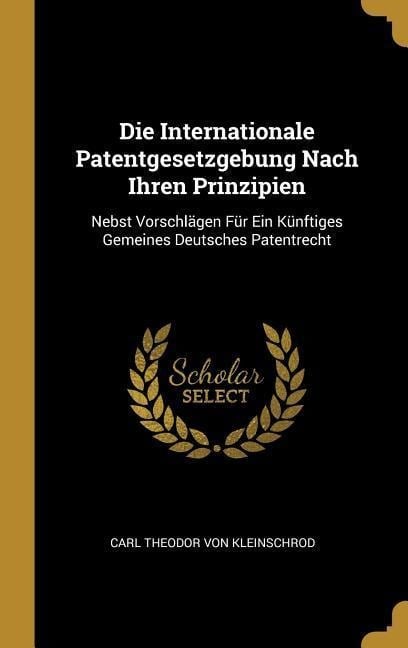 Die Internationale Patentgesetzgebung Nach Ihren Prinzipien: Nebst Vorschlägen Für Ein Künftiges Gemeines Deutsches Patentrecht - Carl Theodor von Kleinschrod