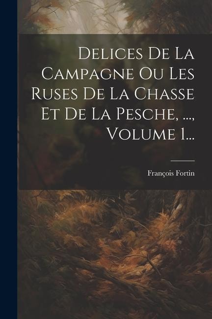 Delices De La Campagne Ou Les Ruses De La Chasse Et De La Pesche, ..., Volume 1... - François Fortin