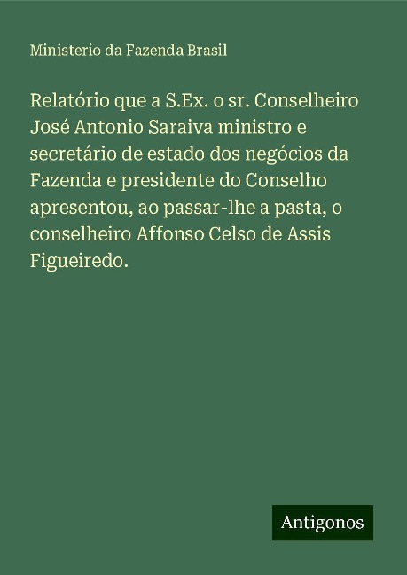 Relatório que a S.Ex. o sr. Conselheiro José Antonio Saraiva ministro e secretário de estado dos negócios da Fazenda e presidente do Conselho apresentou, ao passar-lhe a pasta, o conselheiro Affonso Celso de Assis Figueiredo. - Ministerio da Fazenda Brasil