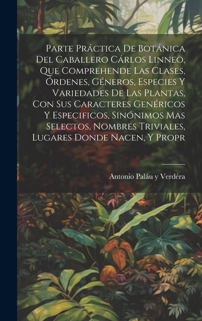 Parte práctica de botánica del caballero Cárlos Linneo, que comprehende las clases, órdenes, géneros, especies y variedades de las plantas, con sus caracteres genéricos y especificos, sinónimos mas selectos, nombres triviales, lugares donde nacen, y propr - Antonio Paláu Y Verdéra