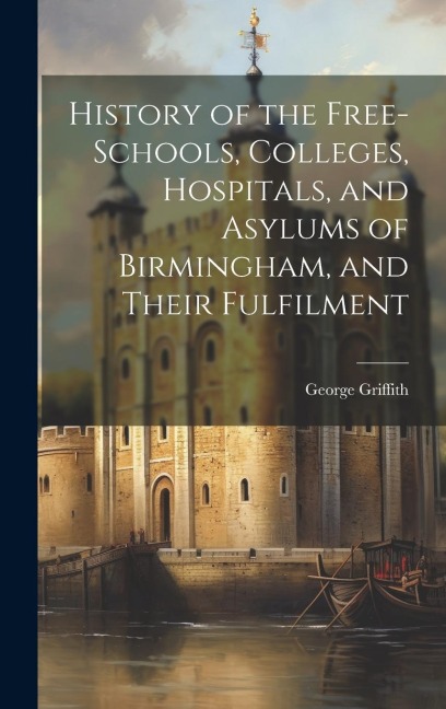 History of the Free-Schools, Colleges, Hospitals, and Asylums of Birmingham, and Their Fulfilment - George Griffith