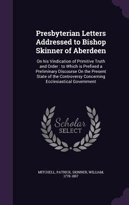 Presbyterian Letters Addressed to Bishop Skinner of Aberdeen: On his Vindication of Primitive Truth and Order: to Which is Prefixed a Preliminary Disc - Patrick Mitchell, William Skinner