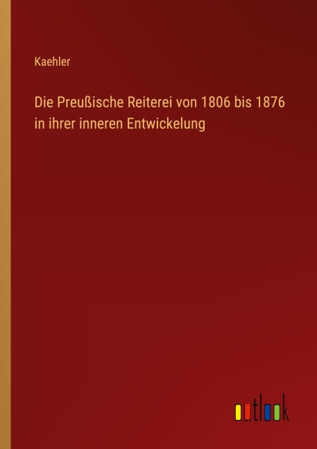 Die Preußische Reiterei von 1806 bis 1876 in ihrer inneren Entwickelung - Kaehler
