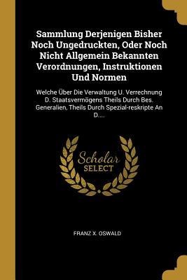Sammlung Derjenigen Bisher Noch Ungedruckten, Oder Noch Nicht Allgemein Bekannten Verordnungen, Instruktionen Und Normen: Welche Über Die Verwaltung U - Franz X. Oswald