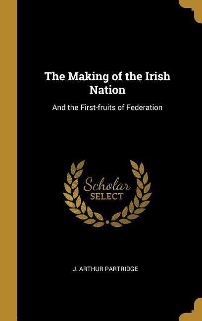 The Making of the Irish Nation: And the First-fruits of Federation - J. Arthur Partridge