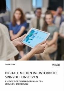 Digitale Medien im Unterricht sinnvoll einsetzen. Aspekte der Digitalisierung in der schulischen Bildung - Tim Bastian