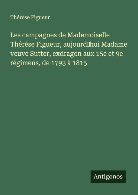 Les campagnes de Mademoiselle Thérèse Figueur, aujourd'hui Madame veuve Sutter, exdragon aux 15e et 9e régimens, de 1793 à 1815 - Thérèse Figueur