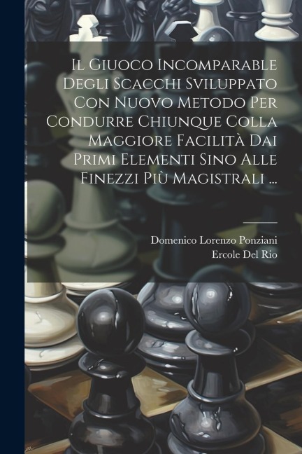 Il Giuoco Incomparable Degli Scacchi Sviluppato Con Nuovo Metodo Per Condurre Chiunque Colla Maggiore Facilità Dai Primi Elementi Sino Alle Finezzi Pi - Domenico Lorenzo Ponziani, Ercole Del Rio