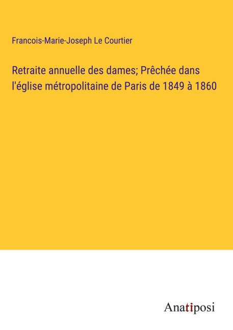 Retraite annuelle des dames; Prêchée dans l'église métropolitaine de Paris de 1849 à 1860 - Francois-Marie-Joseph Le Courtier