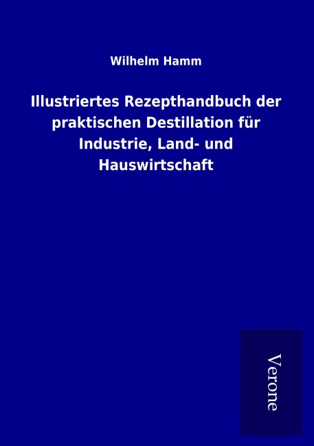 Illustriertes Rezepthandbuch der praktischen Destillation für Industrie, Land- und Hauswirtschaft - Wilhelm Hamm
