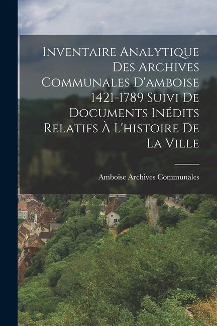 Inventaire Analytique Des Archives Communales D'amboise 1421-1789 Suivi De Documents Inédits Relatifs À L'histoire De La Ville - Amboise Archives Communales