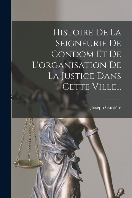 Histoire De La Seigneurie De Condom Et De L'organisation De La Justice Dans Cette Ville... - Joseph Gardère