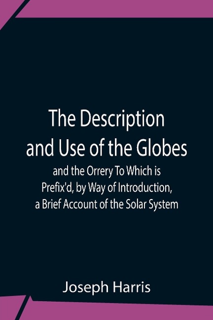 The Description And Use Of The Globes And The Orrery To Which Is Prefix'D, By Way Of Introduction, A Brief Account Of The Solar System - Joseph Harris