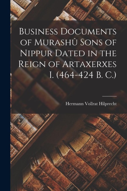 Business Documents of Murashû Sons of Nippur Dated in the Reign of Artaxerxes I. (464-424 B. C.) - Hermann Vollrat Hilprecht
