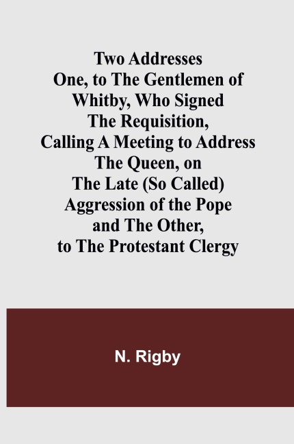 Two Addresses One, to the Gentlemen of Whitby, Who Signed the Requisition, Calling a Meeting to Address the Queen, on the Late (So Called) Aggression of the Pope - N. Rigby