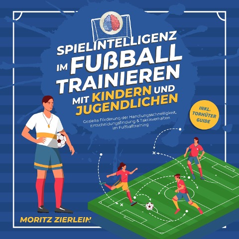 Spielintelligenz im Fußball trainieren mit Kindern und Jugendlichen: Gezielte Förderung der Handlungsschnelligkeit, Entscheidungsfindung & Taktikverhalten im Fußballtraining - inkl. Torhüter Guide - Moritz Zierlein