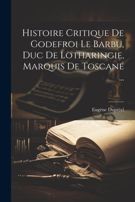 Histoire Critique De Godefroi Le Barbu, Duc De Lotharingie, Marquis De Toscane ... - Eugène Dupréel