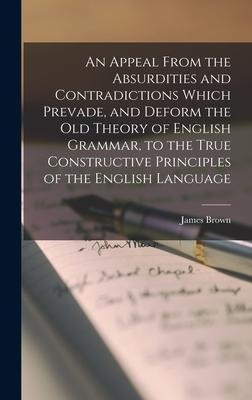 An Appeal From the Absurdities and Contradictions Which Prevade, and Deform the Old Theory of English Grammar, to the True Constructive Principles of the English Language - James Brown