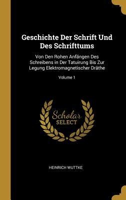 Geschichte Der Schrift Und Des Schrifttums: Von Den Rohen Anfängen Des Schreibens in Der Tatuirung Bis Zur Legung Elektromagnetischer Dräthe; Volume 1 - Heinrich Wuttke