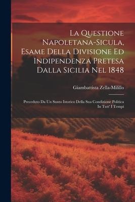 La Questione Napoletana-sicula, Esame Della Divisione Ed Indipendenza Pretesa Dalla Sicilia Nel 1848: Preceduto Da Un Sunto Istorico Della Sua Condizi - Giambattista Zella-Milillo