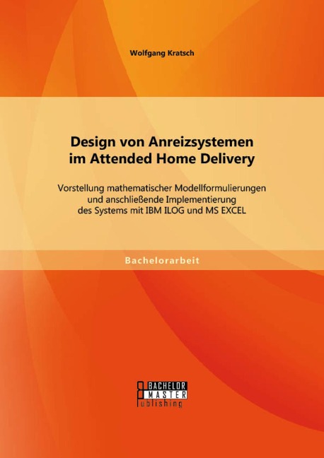 Design von Anreizsystemen im Attended Home Delivery: Vorstellung mathematischer Modellformulierungen und anschließende Implementierung des Systems mit IBM ILOG und MS EXCEL - Wolfgang Kratsch