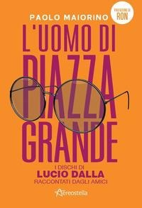 L' uomo di Piazza Grande. I dischi di Lucio Dalla raccontati dagli amici - Paolo Maiorino
