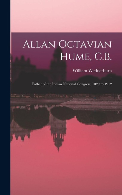 Allan Octavian Hume, C.B.; Father of the Indian National Congress, 1829 to 1912 - William Wedderburn