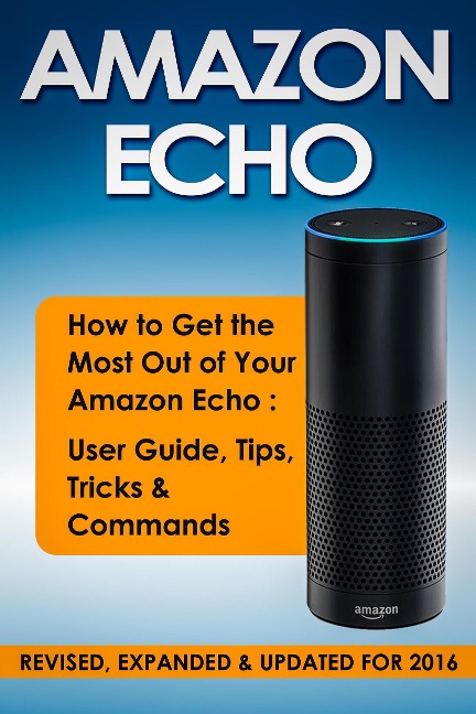 Amazon Echo: How to Get the Most Out of Your Amazon Echo: User Guide, Tips, Tricks & Commands (Revised, Expanded & Updated for 2016) - Quick Start Guides