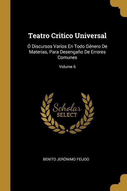 Teatro Critico Universal: Ó Discursos Varios En Todo Género De Materias, Para Desengaño De Errores Comunes; Volume 6 - Benito Jerónimo Feijoo