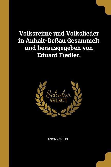 Volksreime Und Volkslieder in Anhalt-Deßau Gesammelt Und Herausgegeben Von Eduard Fiedler. - Anonymous
