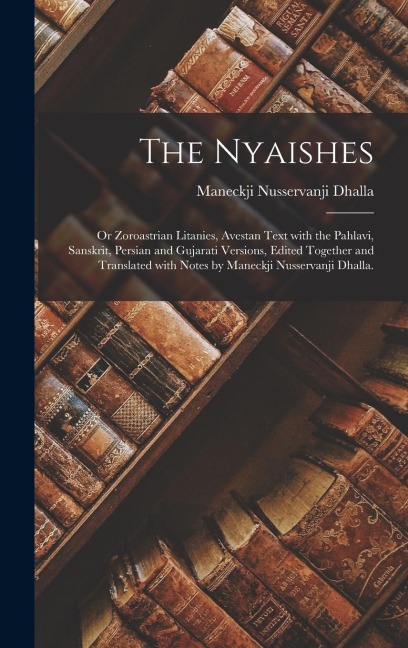 The Nyaishes; or Zoroastrian Litanies, Avestan Text With the Pahlavi, Sanskrit, Persian and Gujarati Versions, Edited Together and Translated With Notes by Maneckji Nusservanji Dhalla. - Maneckji Nusservanji Dhalla