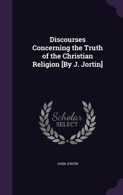 Discourses Concerning the Truth of the Christian Religion [By J. Jortin] - John Jortin