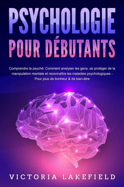 PSYCHOLOGIE POUR DÉBUTANTS - Comprendre la psyché: Comment analyser les gens, se protéger de la manipulation mentale et reconnaître les maladies psychologiques - Pour plus de bonheur & de bien-être - Victoria Lakefield