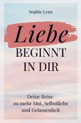 Liebe beginnt in dir: Deine Reise zu mehr Mut, Selbstliebe und Gelassenheit - Sophie Lenz